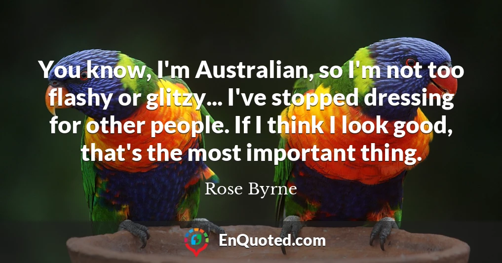 You know, I'm Australian, so I'm not too flashy or glitzy... I've stopped dressing for other people. If I think I look good, that's the most important thing.