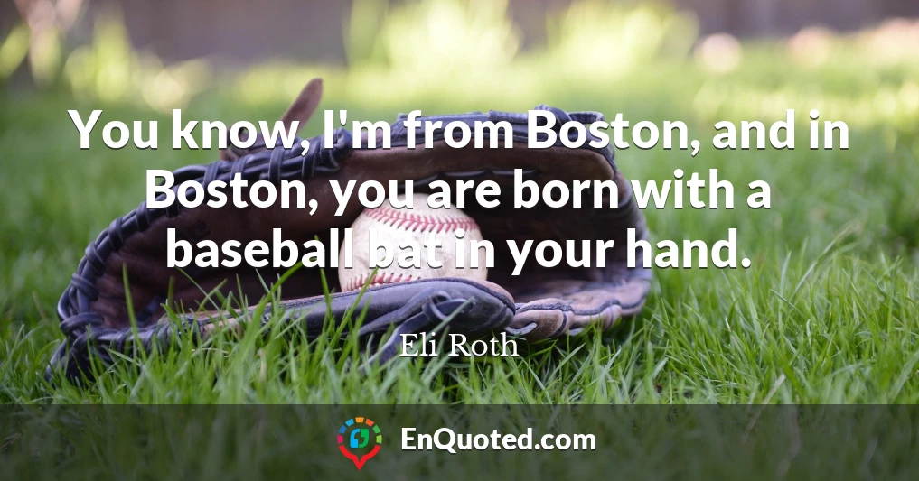 You know, I'm from Boston, and in Boston, you are born with a baseball bat in your hand.