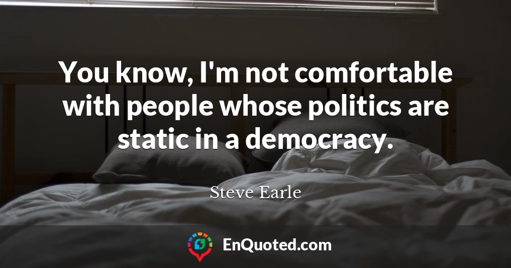 You know, I'm not comfortable with people whose politics are static in a democracy.
