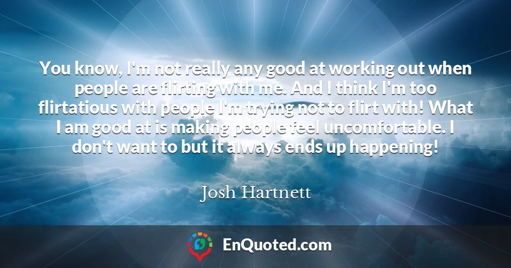 You know, I'm not really any good at working out when people are flirting with me. And I think I'm too flirtatious with people I'm trying not to flirt with! What I am good at is making people feel uncomfortable. I don't want to but it always ends up happening!