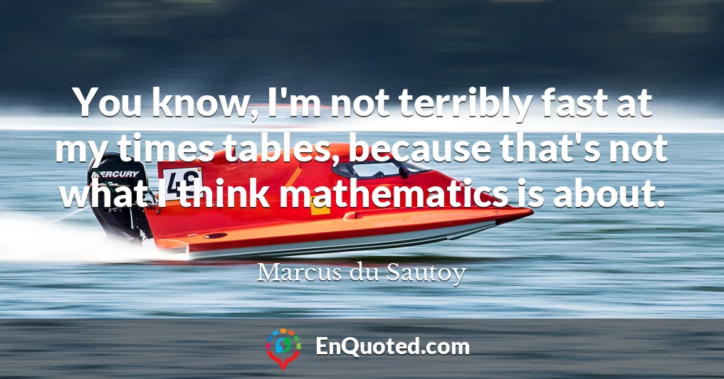 You know, I'm not terribly fast at my times tables, because that's not what I think mathematics is about.