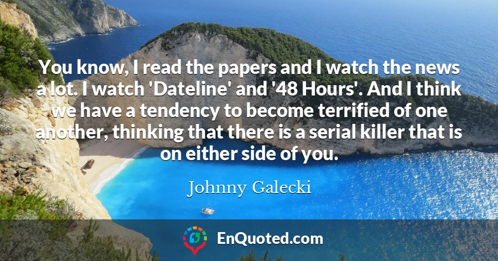 You know, I read the papers and I watch the news a lot. I watch 'Dateline' and '48 Hours'. And I think we have a tendency to become terrified of one another, thinking that there is a serial killer that is on either side of you.