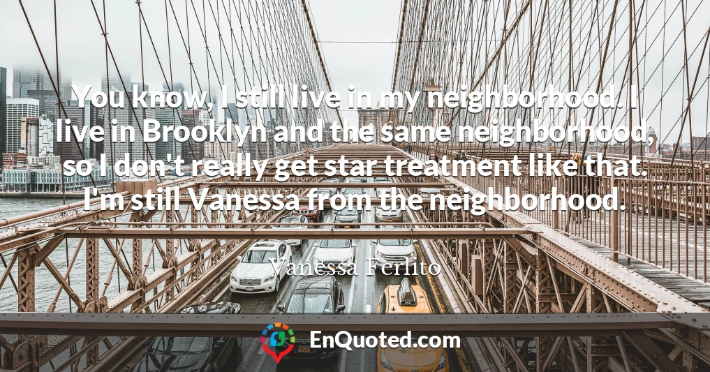 You know, I still live in my neighborhood. I live in Brooklyn and the same neighborhood, so I don't really get star treatment like that. I'm still Vanessa from the neighborhood.