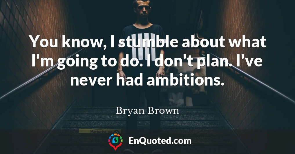 You know, I stumble about what I'm going to do. I don't plan. I've never had ambitions.