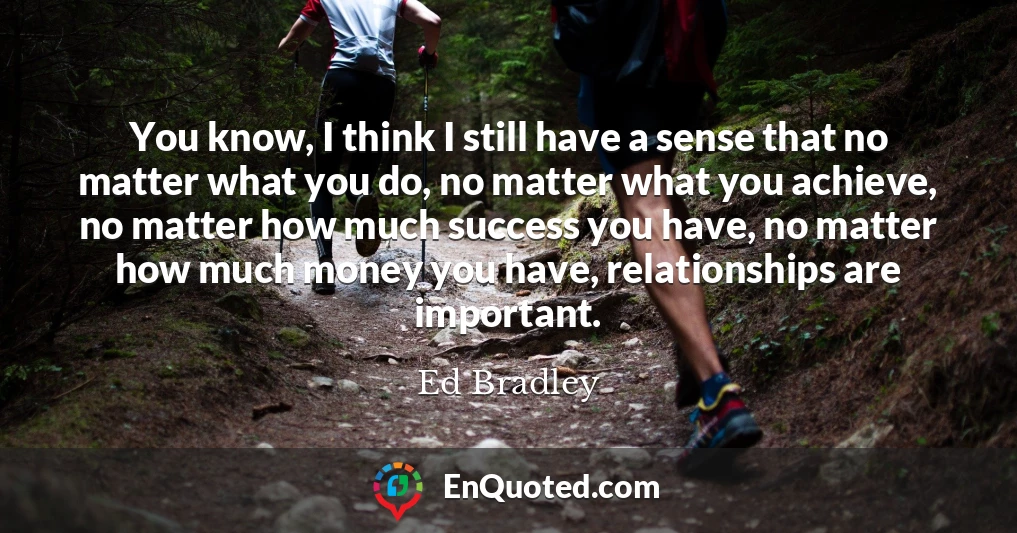 You know, I think I still have a sense that no matter what you do, no matter what you achieve, no matter how much success you have, no matter how much money you have, relationships are important.