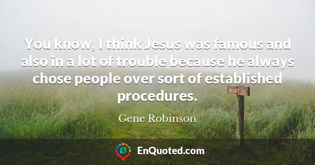 You know, I think Jesus was famous and also in a lot of trouble because he always chose people over sort of established procedures.