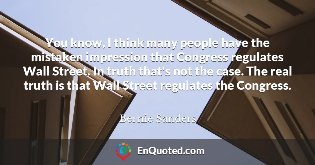 You know, I think many people have the mistaken impression that Congress regulates Wall Street. In truth that's not the case. The real truth is that Wall Street regulates the Congress.