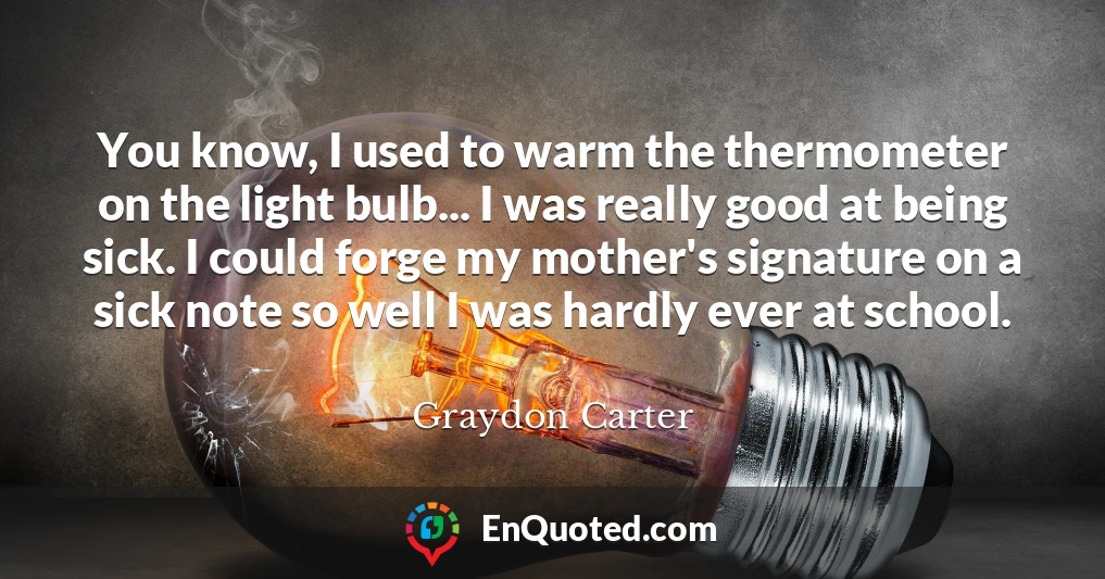 You know, I used to warm the thermometer on the light bulb... I was really good at being sick. I could forge my mother's signature on a sick note so well I was hardly ever at school.