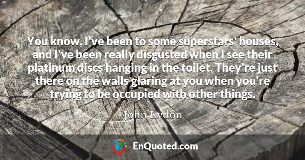 You know, I've been to some superstars' houses, and I've been really disgusted when I see their platinum discs hanging in the toilet. They're just there on the walls glaring at you when you're trying to be occupied with other things.