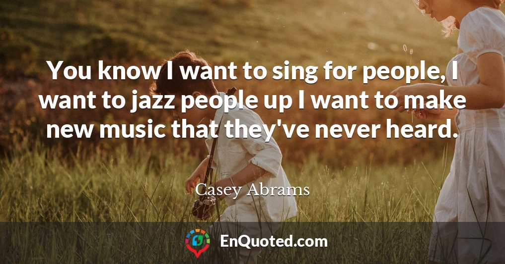 You know I want to sing for people, I want to jazz people up I want to make new music that they've never heard.