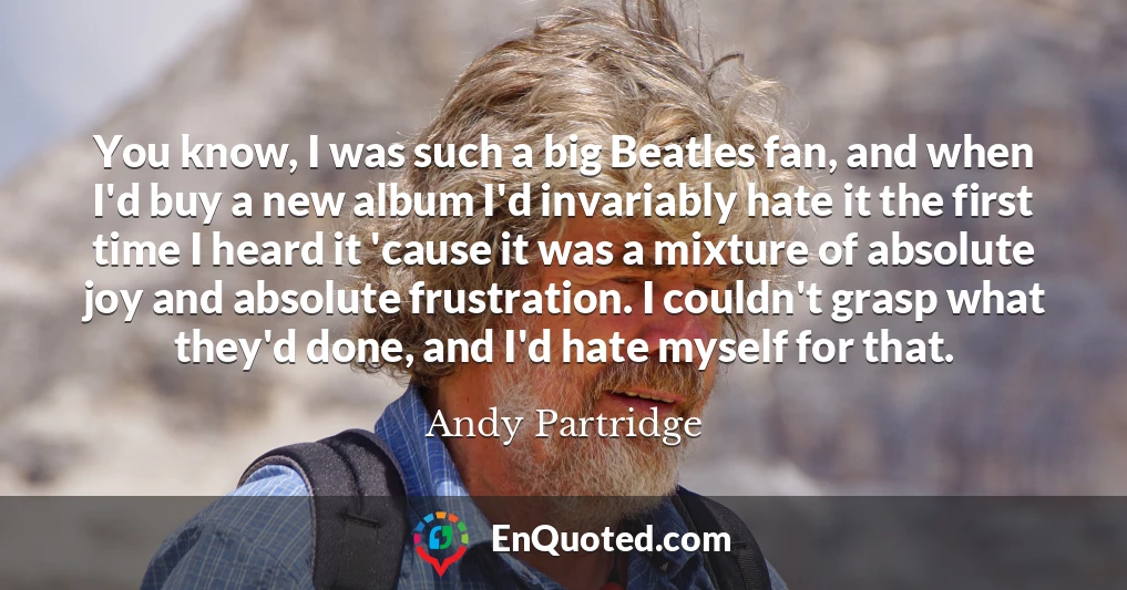 You know, I was such a big Beatles fan, and when I'd buy a new album I'd invariably hate it the first time I heard it 'cause it was a mixture of absolute joy and absolute frustration. I couldn't grasp what they'd done, and I'd hate myself for that.