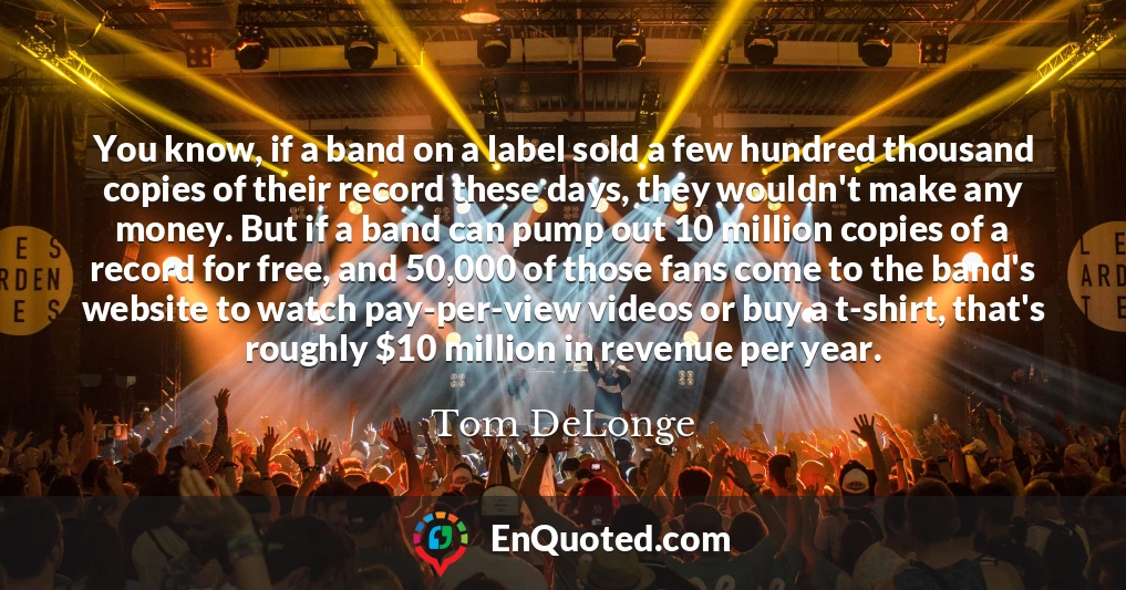 You know, if a band on a label sold a few hundred thousand copies of their record these days, they wouldn't make any money. But if a band can pump out 10 million copies of a record for free, and 50,000 of those fans come to the band's website to watch pay-per-view videos or buy a t-shirt, that's roughly $10 million in revenue per year.