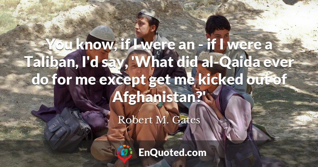 You know, if I were an - if I were a Taliban, I'd say, 'What did al-Qaida ever do for me except get me kicked out of Afghanistan?'