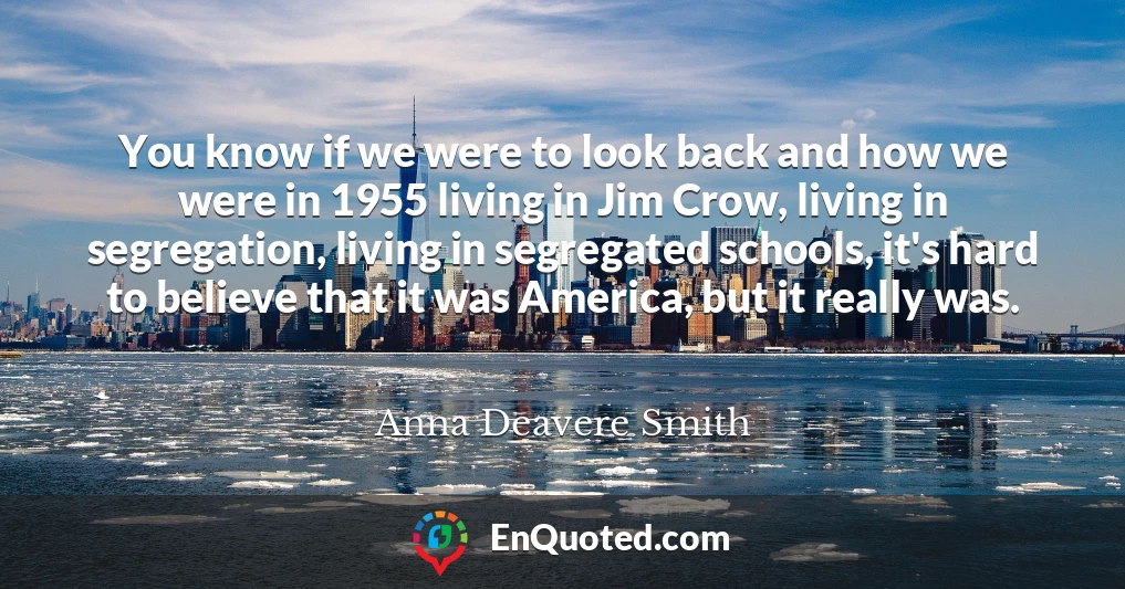 You know if we were to look back and how we were in 1955 living in Jim Crow, living in segregation, living in segregated schools, it's hard to believe that it was America, but it really was.