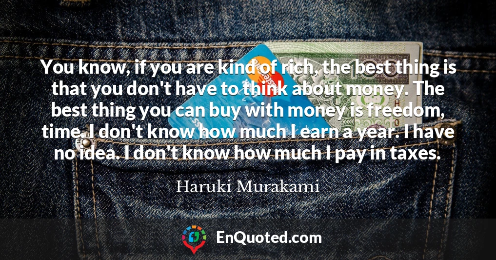 You know, if you are kind of rich, the best thing is that you don't have to think about money. The best thing you can buy with money is freedom, time. I don't know how much I earn a year. I have no idea. I don't know how much I pay in taxes.