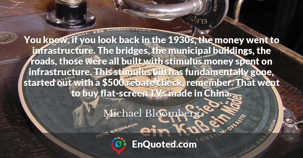 You know, if you look back in the 1930s, the money went to infrastructure. The bridges, the municipal buildings, the roads, those were all built with stimulus money spent on infrastructure. This stimulus bill has fundamentally gone, started out with a $500 rebate check, remember. That went to buy flat-screen TVs made in China.