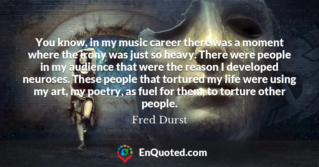 You know, in my music career there was a moment where the irony was just so heavy. There were people in my audience that were the reason I developed neuroses. These people that tortured my life were using my art, my poetry, as fuel for them, to torture other people.