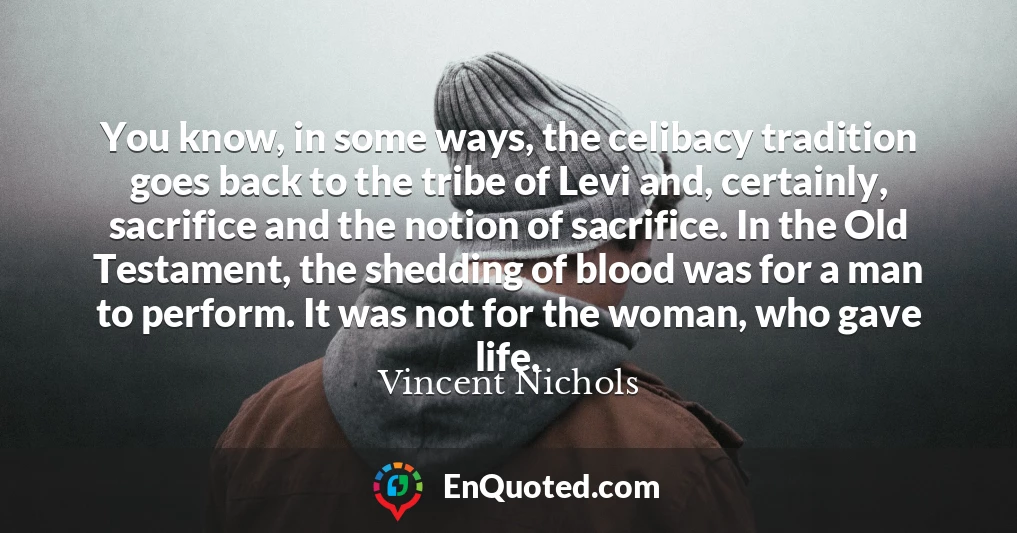 You know, in some ways, the celibacy tradition goes back to the tribe of Levi and, certainly, sacrifice and the notion of sacrifice. In the Old Testament, the shedding of blood was for a man to perform. It was not for the woman, who gave life.