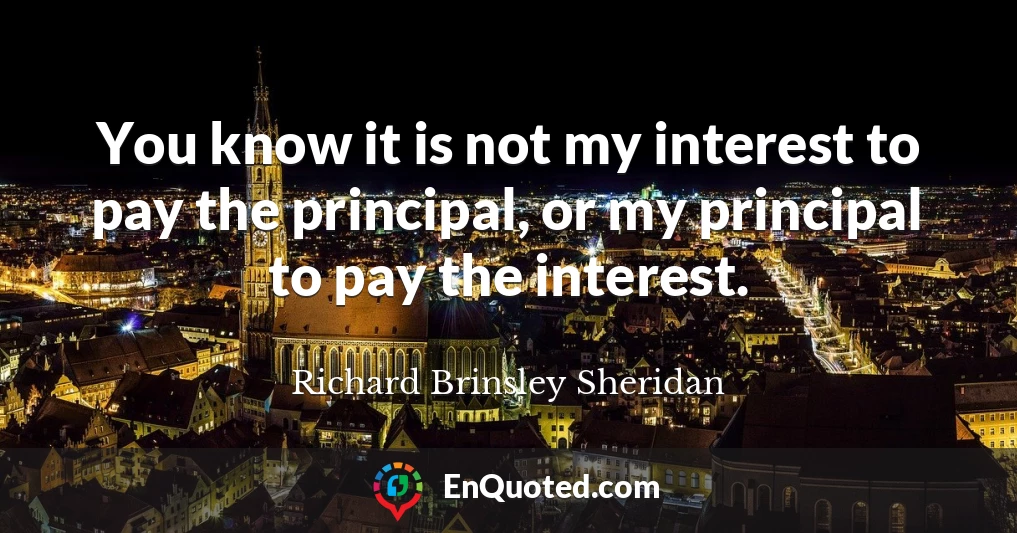 You know it is not my interest to pay the principal, or my principal to pay the interest.