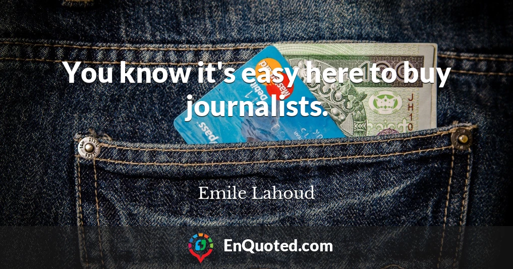 You know it's easy here to buy journalists.