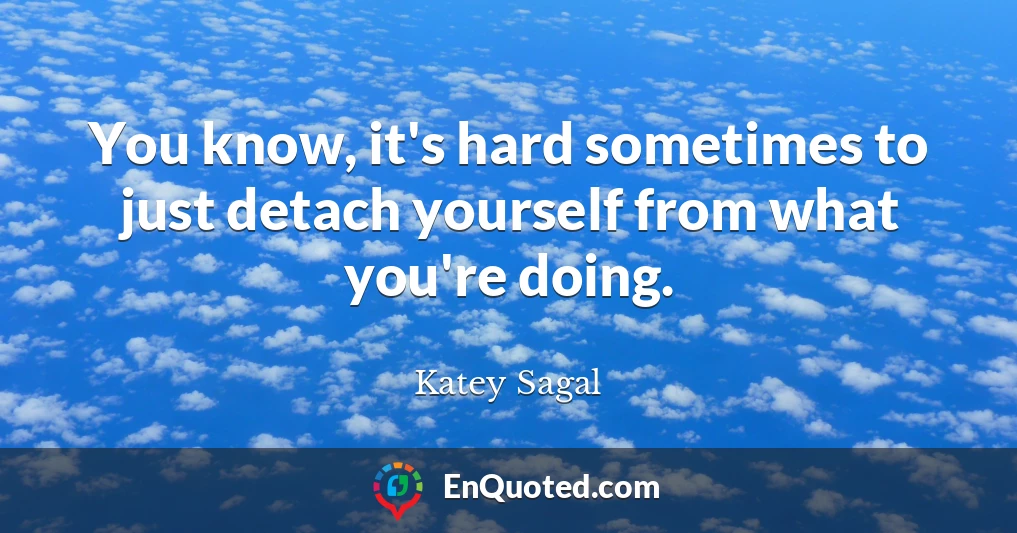 You know, it's hard sometimes to just detach yourself from what you're doing.