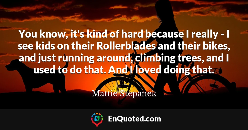 You know, it's kind of hard because I really - I see kids on their Rollerblades and their bikes, and just running around, climbing trees, and I used to do that. And I loved doing that.