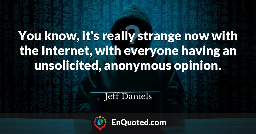 You know, it's really strange now with the Internet, with everyone having an unsolicited, anonymous opinion.