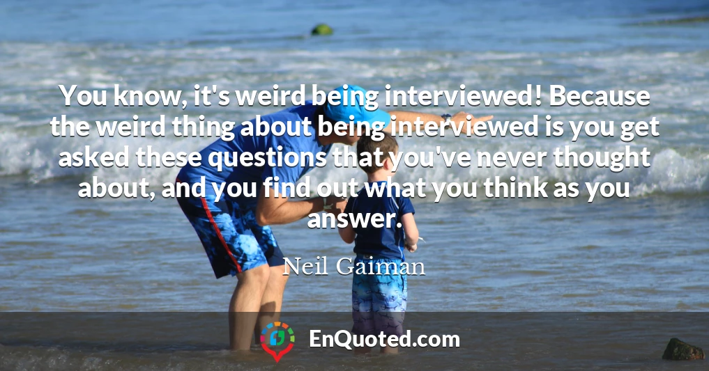 You know, it's weird being interviewed! Because the weird thing about being interviewed is you get asked these questions that you've never thought about, and you find out what you think as you answer.
