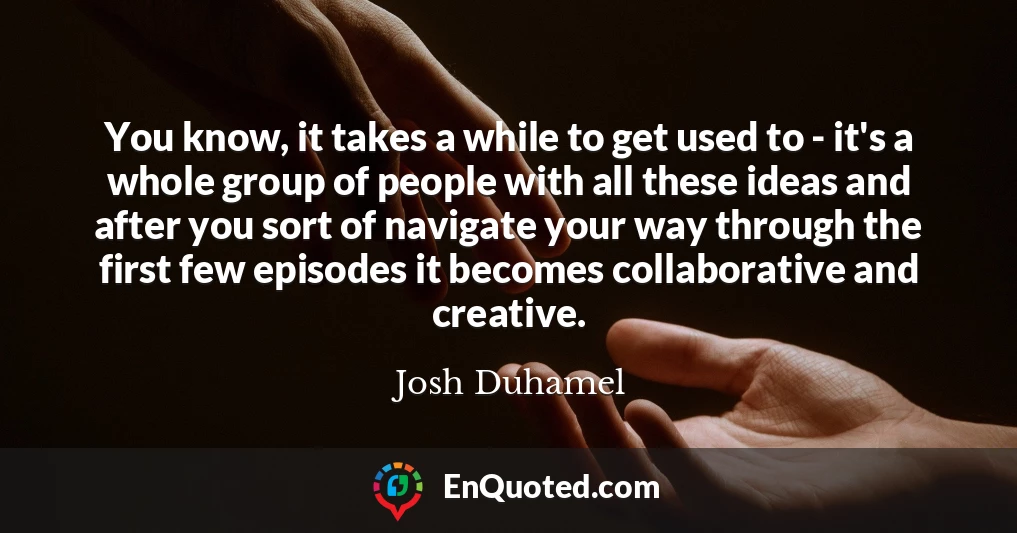 You know, it takes a while to get used to - it's a whole group of people with all these ideas and after you sort of navigate your way through the first few episodes it becomes collaborative and creative.