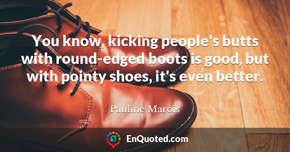You know, kicking people's butts with round-edged boots is good, but with pointy shoes, it's even better.