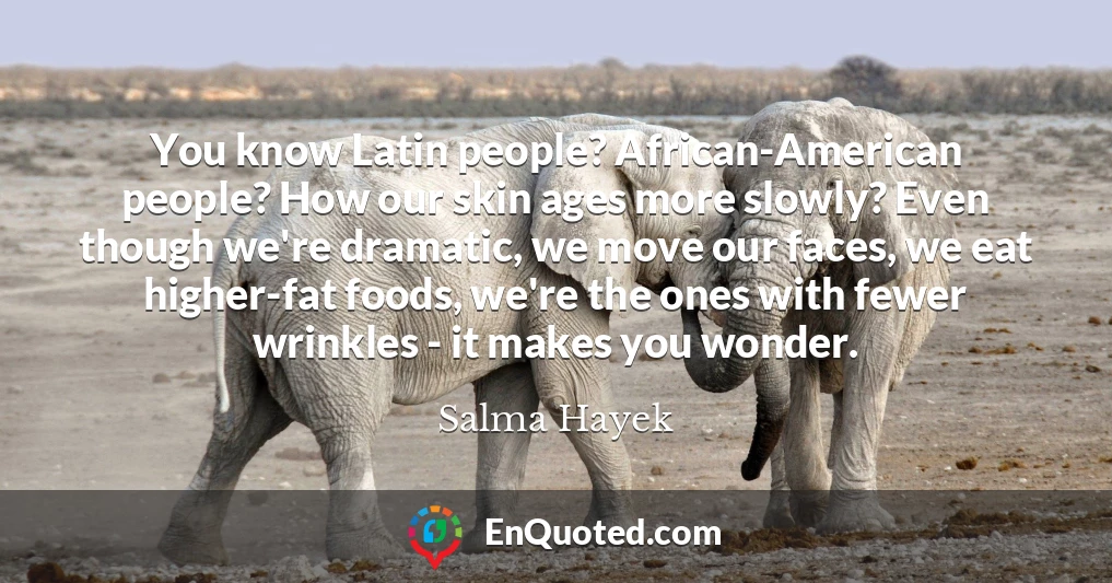 You know Latin people? African-American people? How our skin ages more slowly? Even though we're dramatic, we move our faces, we eat higher-fat foods, we're the ones with fewer wrinkles - it makes you wonder.