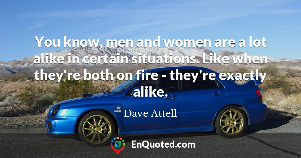 You know, men and women are a lot alike in certain situations. Like when they're both on fire - they're exactly alike.