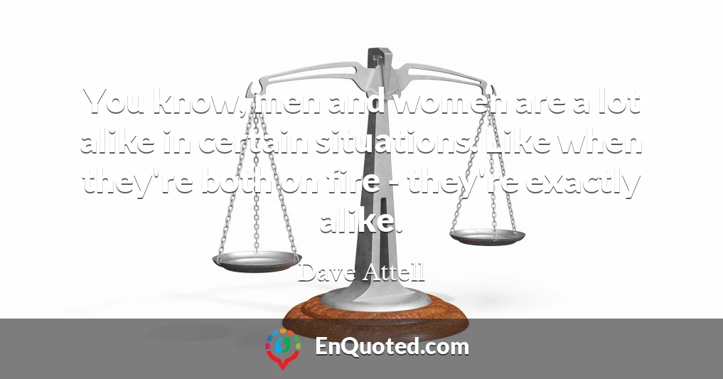 You know, men and women are a lot alike in certain situations. Like when they're both on fire - they're exactly alike.