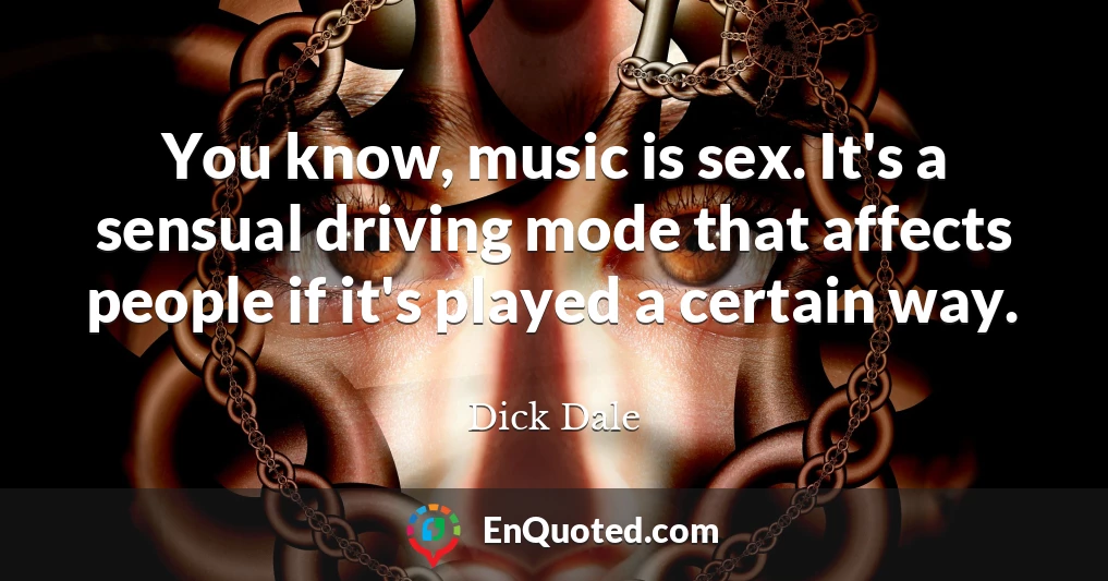 You know, music is sex. It's a sensual driving mode that affects people if it's played a certain way.