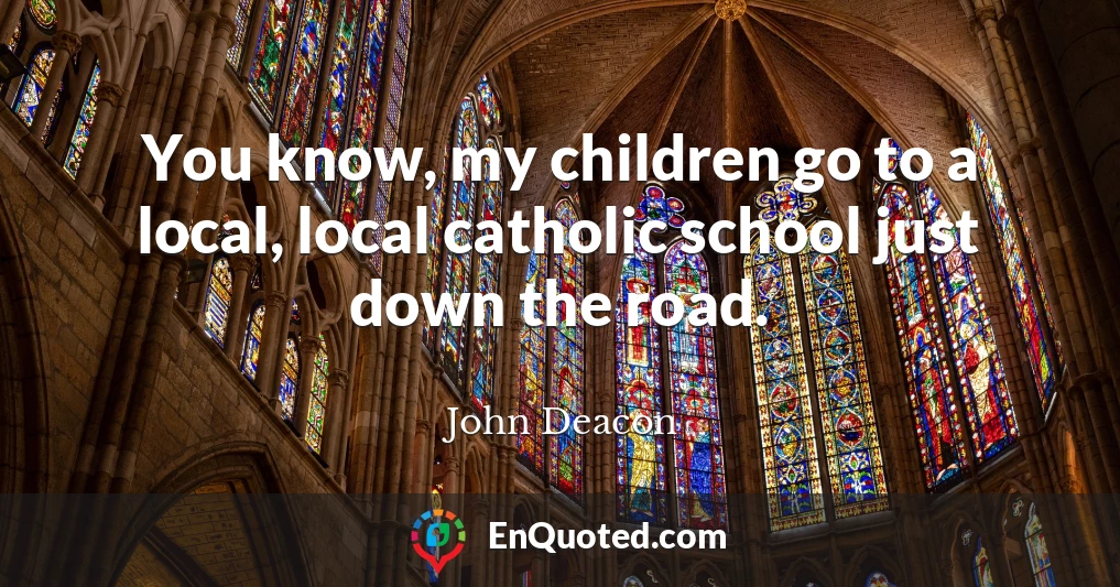 You know, my children go to a local, local catholic school just down the road.