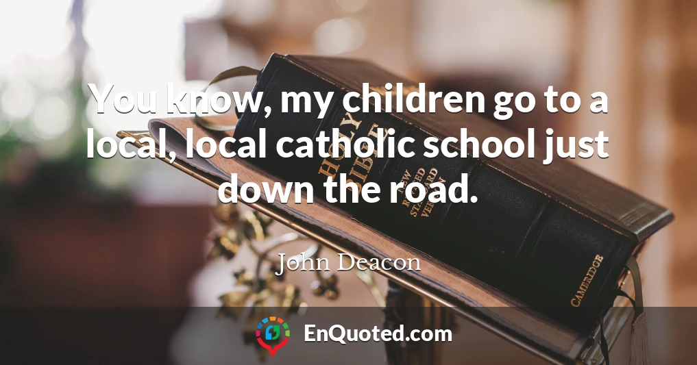 You know, my children go to a local, local catholic school just down the road.