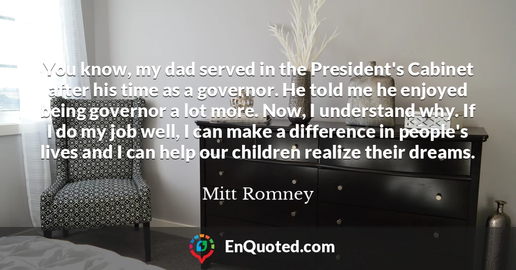 You know, my dad served in the President's Cabinet after his time as a governor. He told me he enjoyed being governor a lot more. Now, I understand why. If I do my job well, I can make a difference in people's lives and I can help our children realize their dreams.