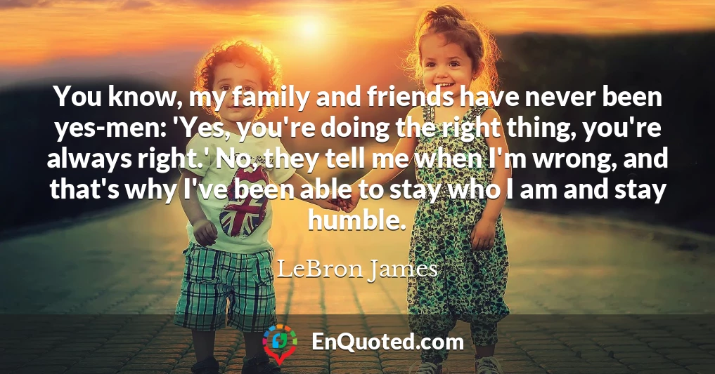 You know, my family and friends have never been yes-men: 'Yes, you're doing the right thing, you're always right.' No, they tell me when I'm wrong, and that's why I've been able to stay who I am and stay humble.