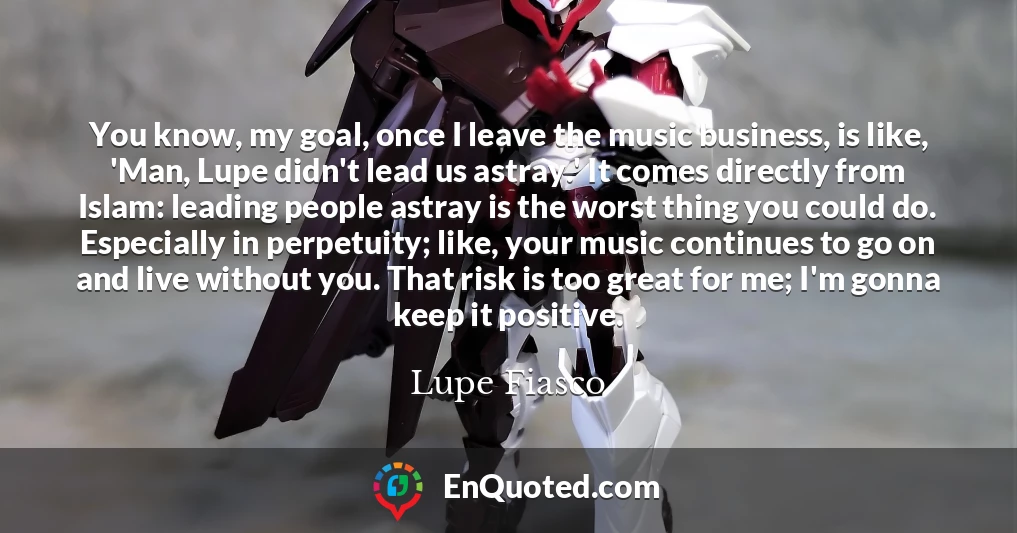 You know, my goal, once I leave the music business, is like, 'Man, Lupe didn't lead us astray.' It comes directly from Islam: leading people astray is the worst thing you could do. Especially in perpetuity; like, your music continues to go on and live without you. That risk is too great for me; I'm gonna keep it positive.