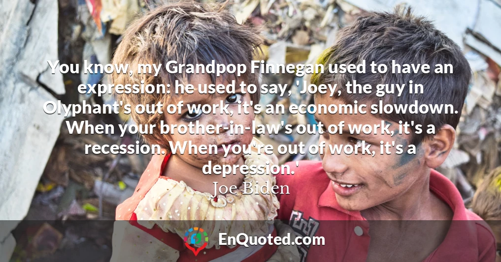 You know, my Grandpop Finnegan used to have an expression: he used to say, 'Joey, the guy in Olyphant's out of work, it's an economic slowdown. When your brother-in-law's out of work, it's a recession. When you're out of work, it's a depression.'