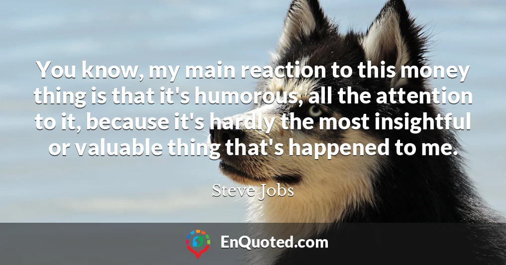 You know, my main reaction to this money thing is that it's humorous, all the attention to it, because it's hardly the most insightful or valuable thing that's happened to me.