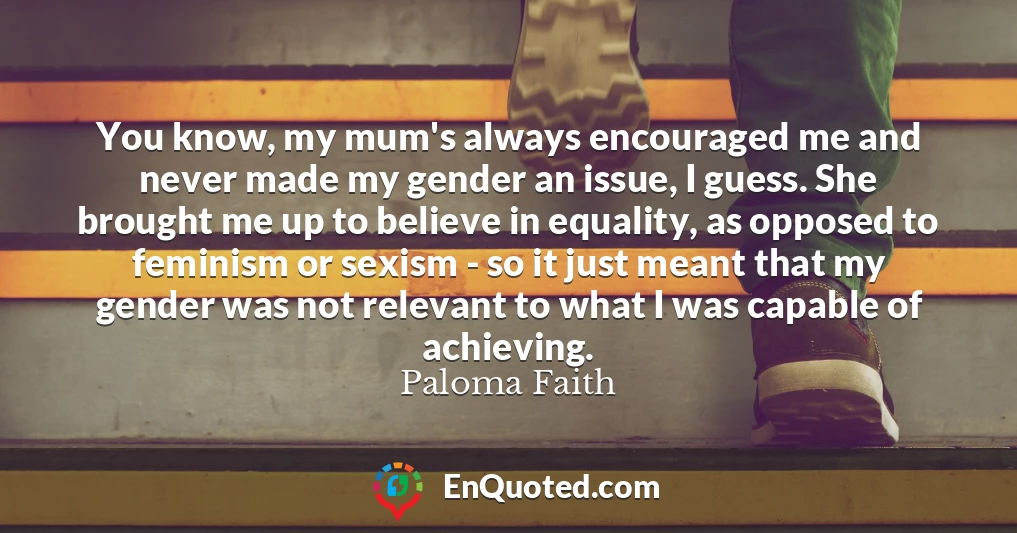 You know, my mum's always encouraged me and never made my gender an issue, I guess. She brought me up to believe in equality, as opposed to feminism or sexism - so it just meant that my gender was not relevant to what I was capable of achieving.