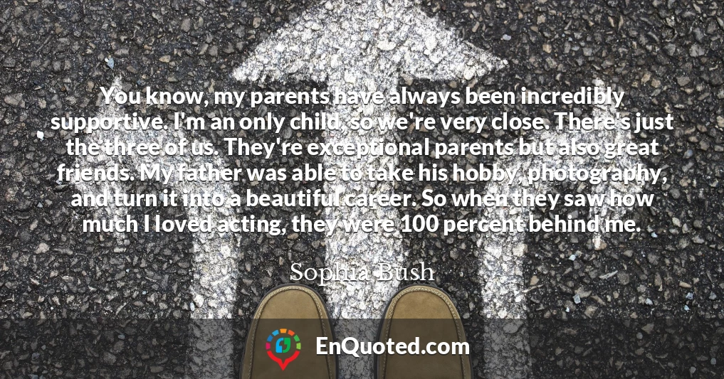 You know, my parents have always been incredibly supportive. I'm an only child, so we're very close. There's just the three of us. They're exceptional parents but also great friends. My father was able to take his hobby, photography, and turn it into a beautiful career. So when they saw how much I loved acting, they were 100 percent behind me.