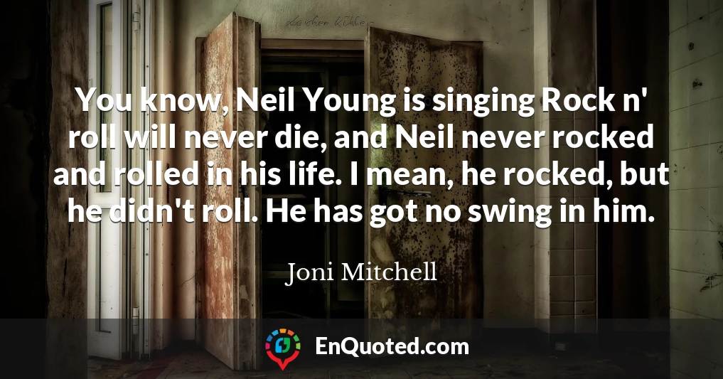 You know, Neil Young is singing Rock n' roll will never die, and Neil never rocked and rolled in his life. I mean, he rocked, but he didn't roll. He has got no swing in him.