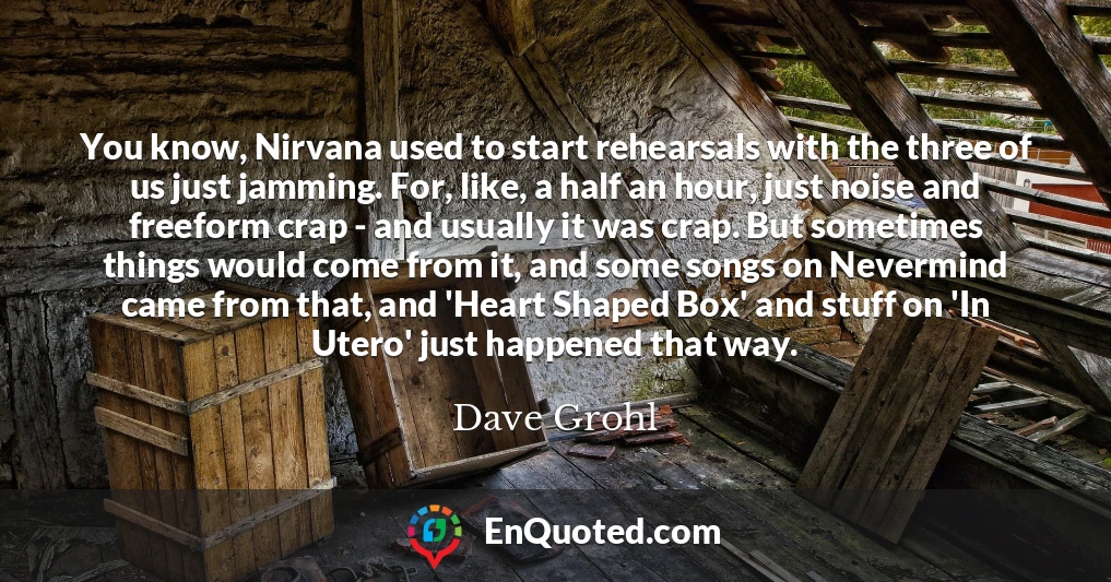 You know, Nirvana used to start rehearsals with the three of us just jamming. For, like, a half an hour, just noise and freeform crap - and usually it was crap. But sometimes things would come from it, and some songs on Nevermind came from that, and 'Heart Shaped Box' and stuff on 'In Utero' just happened that way.