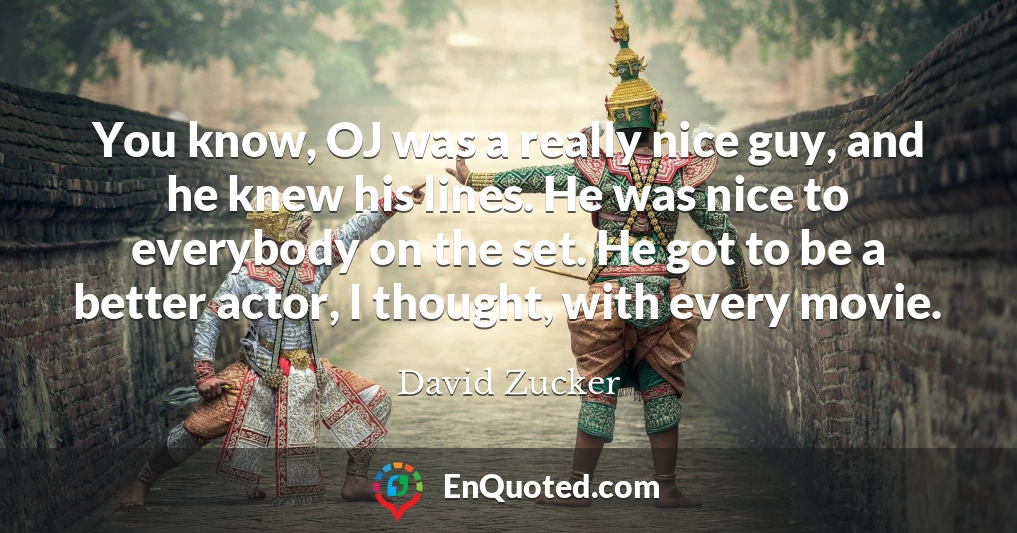 You know, OJ was a really nice guy, and he knew his lines. He was nice to everybody on the set. He got to be a better actor, I thought, with every movie.