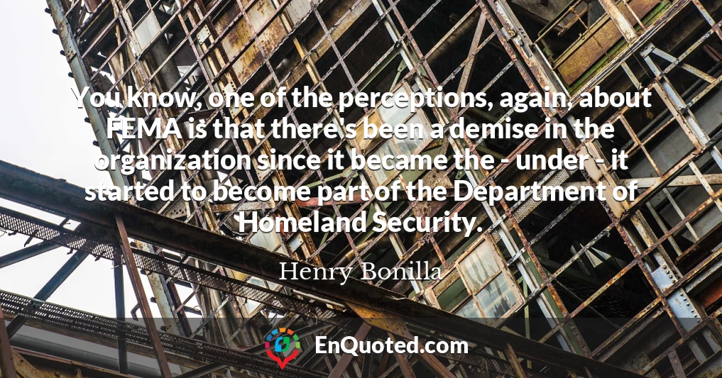 You know, one of the perceptions, again, about FEMA is that there's been a demise in the organization since it became the - under - it started to become part of the Department of Homeland Security.