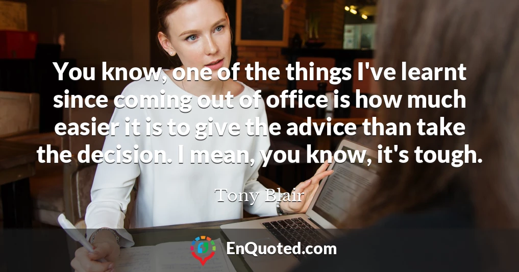 You know, one of the things I've learnt since coming out of office is how much easier it is to give the advice than take the decision. I mean, you know, it's tough.