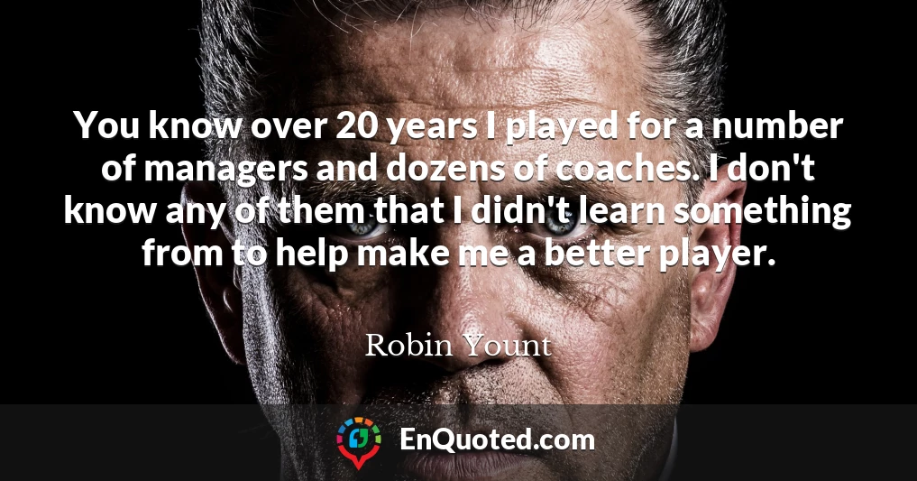 You know over 20 years I played for a number of managers and dozens of coaches. I don't know any of them that I didn't learn something from to help make me a better player.