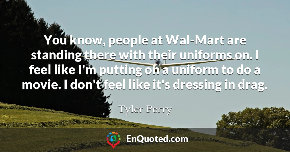 You know, people at Wal-Mart are standing there with their uniforms on. I feel like I'm putting on a uniform to do a movie. I don't feel like it's dressing in drag.